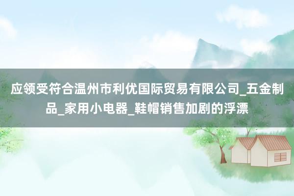 应领受符合温州市利优国际贸易有限公司_五金制品_家用小电器_鞋帽销售加剧的浮漂