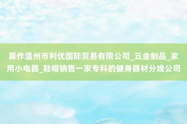 算作温州市利优国际贸易有限公司_五金制品_家用小电器_鞋帽销售一家专科的健身器材分娩公司
