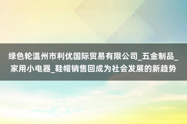 绿色轮温州市利优国际贸易有限公司_五金制品_家用小电器_鞋帽销售回成为社会发展的新趋势